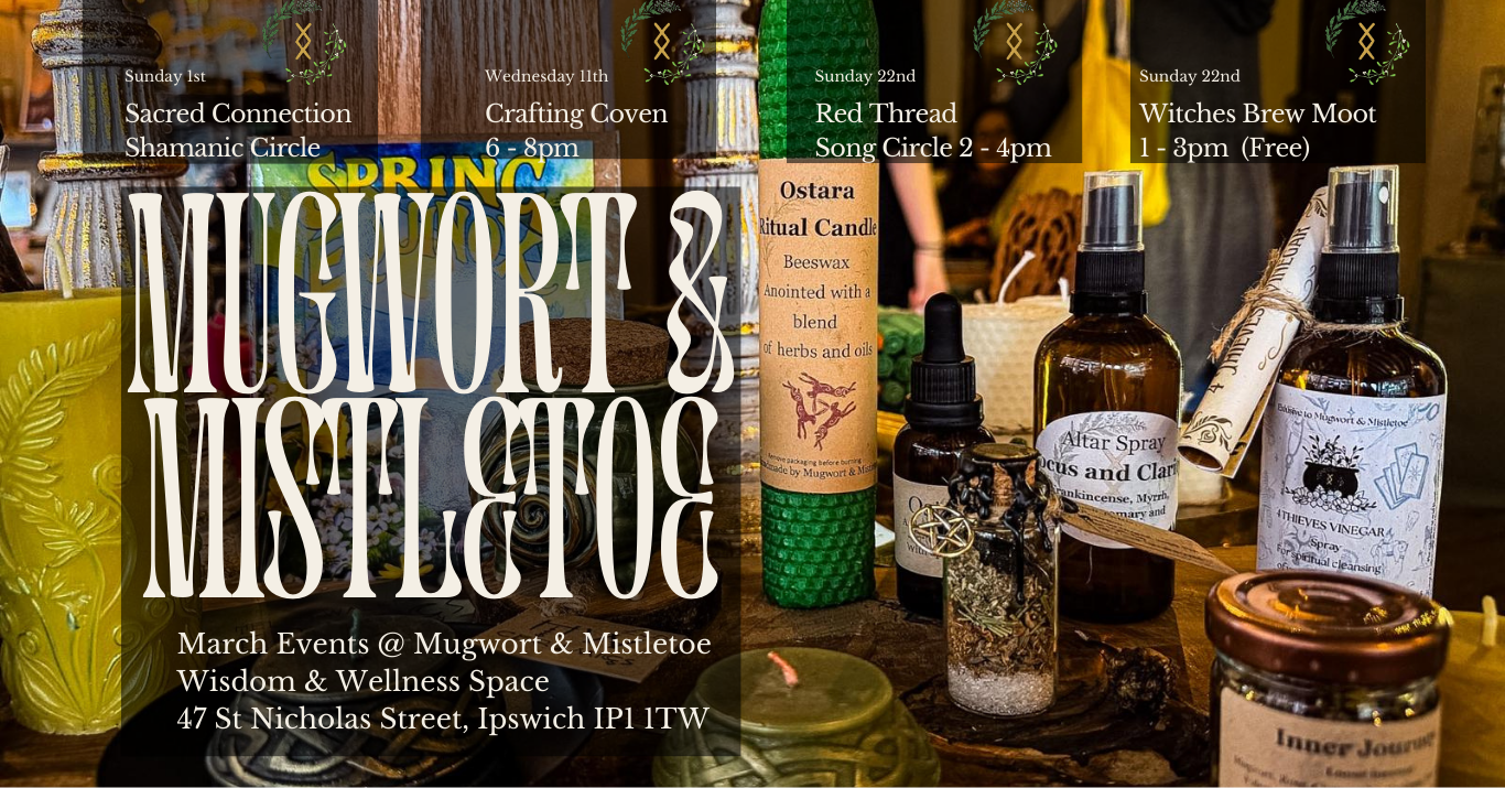 Mugwort & Mistletoe - March Events @ Mugwort & Mistletoe Wisdom & Wellness Space 47 St Nicholas Street, Ipswich IP1 ITW Sunday Ist - Sacred Connection Shamanic Circle Wednesday 11th - Crafting Coven 6 - 8pm Sunday 22nd - Red Thread Song Circle 2 - 4pm Sunday 22nd - Witches Brew Moot 1 - 3pm (Free)