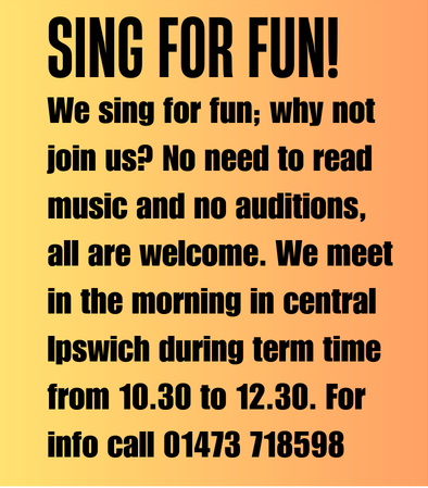Sing for Fun! We sing for fun; why not join us? No need to read music and no auditions, all are welcome. We meet in the morning in central Ipswich during term time from 10:30 to 12:30. For info call 01473 718598